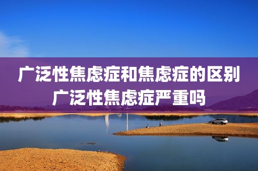 广泛性焦虑症和焦虑症的区别广泛性焦虑症严重吗