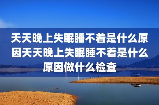 天天晚上失眠睡不着是什么原因天天晚上失眠睡不着是什么原因做什么检查