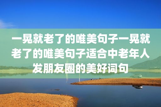 一晃就老了的唯美句子一晃就老了的唯美句子适合中老年人发朋友圈的美好词句
