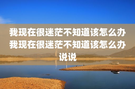 我现在很迷茫不知道该怎么办我现在很迷茫不知道该怎么办说说
