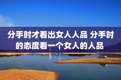 分手时才看出女人人品 分手时的态度看一个女人的人品 