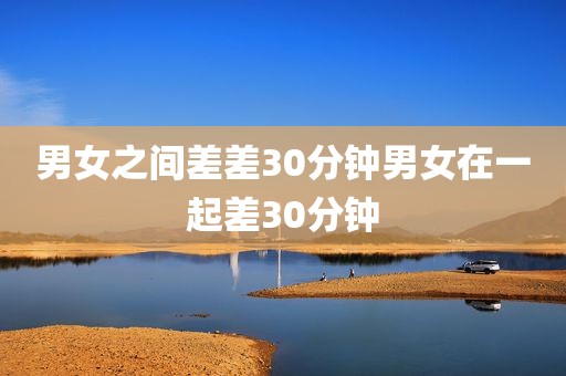 男女之间差差30分钟男女在一起差30分钟