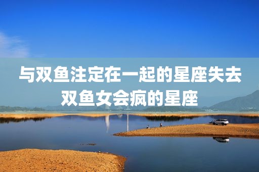 与双鱼注定在一起的星座失去双鱼女会疯的星座