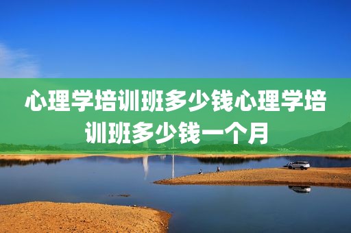 心理学培训班多少钱心理学培训班多少钱一个月