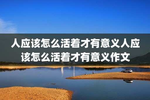 人应该怎么活着才有意义人应该怎么活着才有意义作文