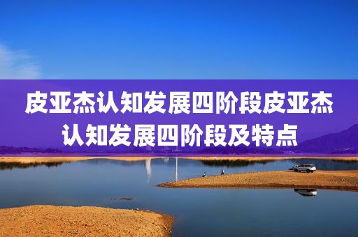 皮亚杰认知发展四阶段皮亚杰认知发展四阶段及特点