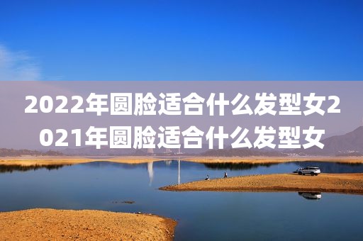 2022年圆脸适合什么发型女2021年圆脸适合什么发型女