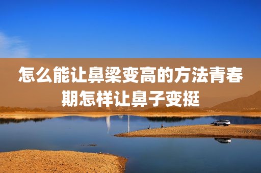 怎么能让鼻梁变高的方法青春期怎样让鼻子变挺