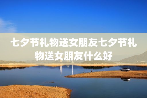 七夕节礼物送女朋友七夕节礼物送女朋友什么好