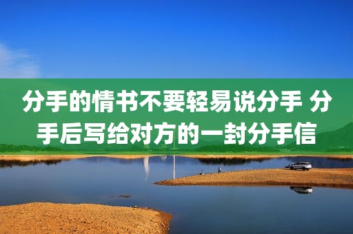分手的情书不要轻易说分手 分手后写给对方的一封分手信