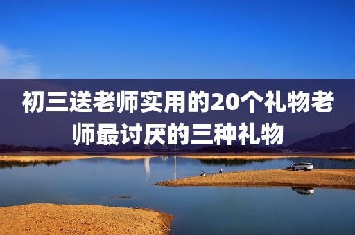 初三送老师实用的20个礼物老师最讨厌的三种礼物