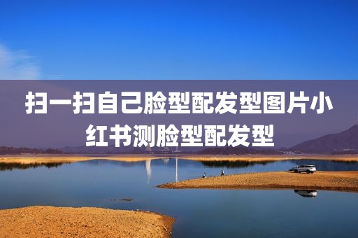 扫一扫自己脸型配发型图片小红书测脸型配发型