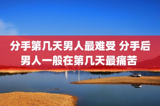 分手第几天男人最难受 分手后男人一般在第几天最痛苦 