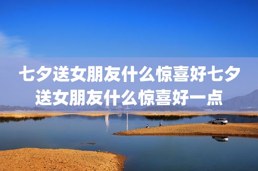 七夕送女朋友什么惊喜好七夕送女朋友什么惊喜好一点