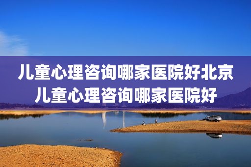 儿童心理咨询哪家医院好北京儿童心理咨询哪家医院好