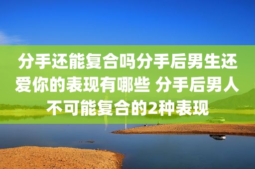 分手还能复合吗分手后男生还爱你的表现有哪些 分手后男人不可能复合的2种表现