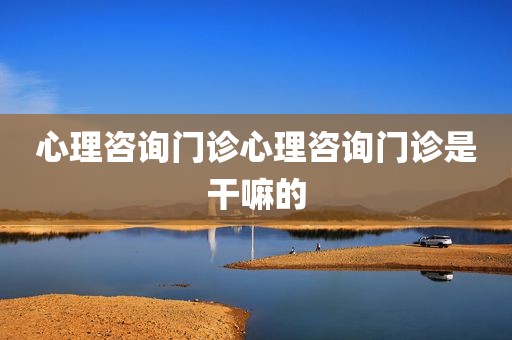 心理咨询门诊心理咨询门诊是干嘛的