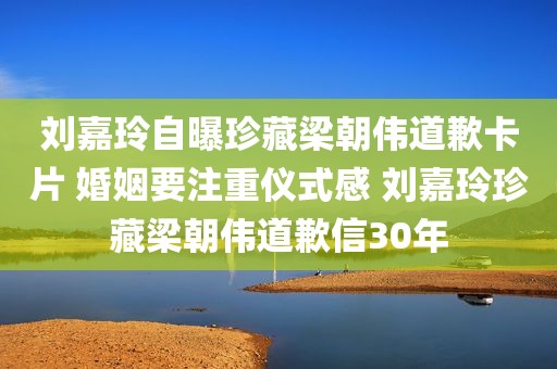 刘嘉玲自曝珍藏梁朝伟道歉卡片 婚姻要注重仪式感 刘嘉玲珍藏梁朝伟道歉信30年
