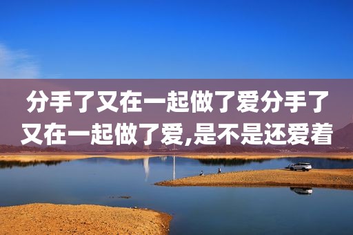分手了又在一起做了爱分手了又在一起做了爱,是不是还爱着