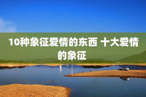 10种象征爱情的东西 十大爱情的象征 