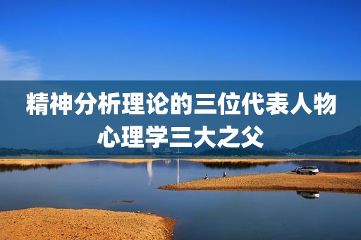 精神分析理论的三位代表人物心理学三大之父