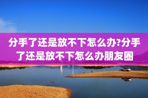 分手了还是放不下怎么办?分手了还是放不下怎么办朋友圈