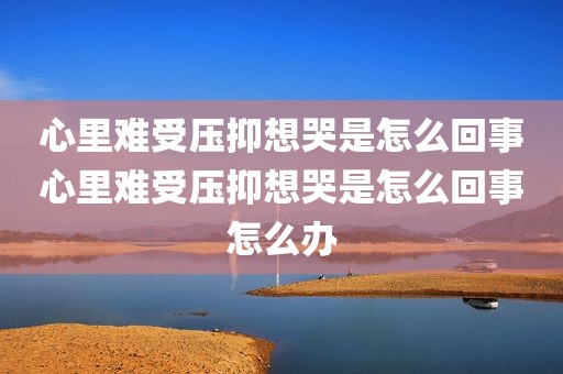 心里难受压抑想哭是怎么回事心里难受压抑想哭是怎么回事怎么办