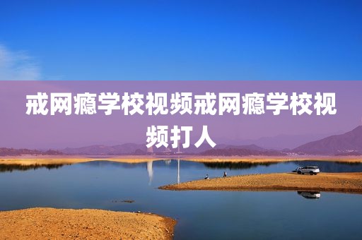 戒网瘾学校视频戒网瘾学校视频打人