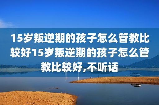 15岁叛逆期的孩子怎么管教比较好15岁叛逆期的孩子怎么管教比较好,不听话