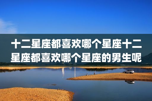 十二星座都喜欢哪个星座十二星座都喜欢哪个星座的男生呢