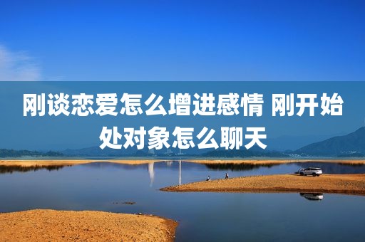 刚谈恋爱怎么增进感情 刚开始处对象怎么聊天