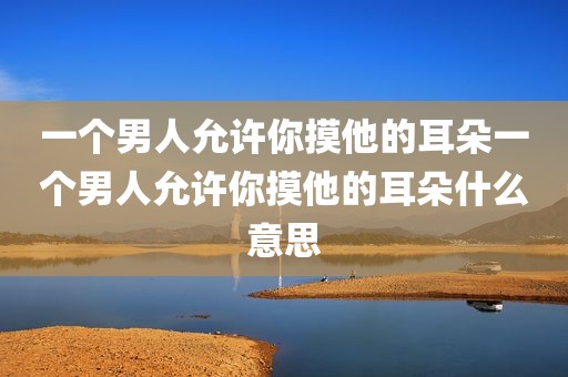 一个男人允许你摸他的耳朵一个男人允许你摸他的耳朵什么意思
