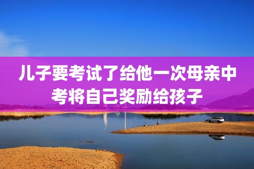儿子要考试了给他一次母亲中考将自己奖励给孩子