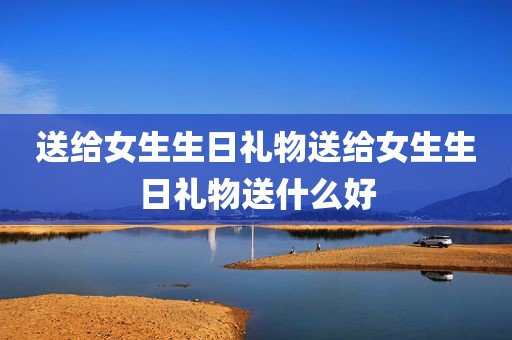 送给女生生日礼物送给女生生日礼物送什么好