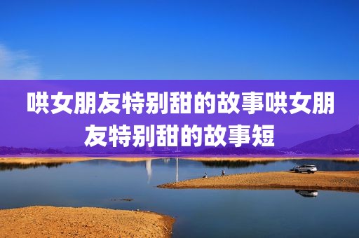 哄女朋友特别甜的故事哄女朋友特别甜的故事短