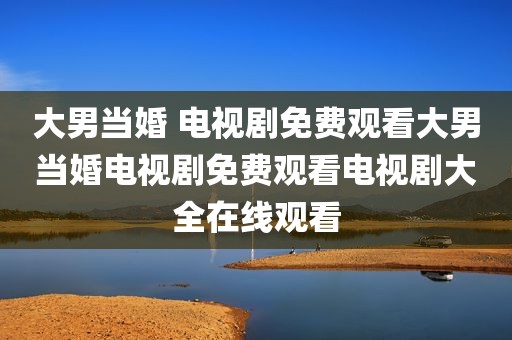 大男当婚 电视剧免费观看大男当婚电视剧免费观看电视剧大全在线观看