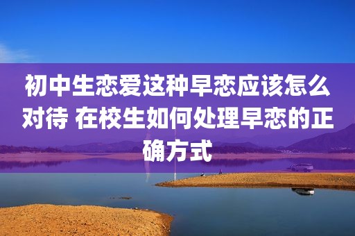 初中生恋爱这种早恋应该怎么对待 在校生如何处理早恋的正确方式