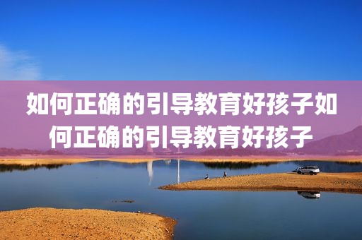 如何正确的引导教育好孩子如何正确的引导教育好孩子
