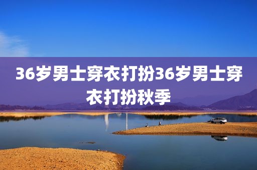 36岁男士穿衣打扮36岁男士穿衣打扮秋季