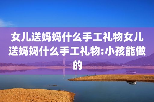 女儿送妈妈什么手工礼物女儿送妈妈什么手工礼物:小孩能做的