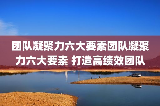 团队凝聚力六大要素团队凝聚力六大要素 打造高绩效团队