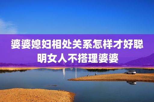 婆婆媳妇相处关系怎样才好聪明女人不搭理婆婆