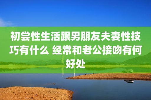 初尝性生活跟男朋友夫妻性技巧有什么 经常和老公接吻有何好处