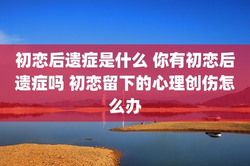 初恋后遗症是什么 你有初恋后遗症吗 初恋留下的心理创伤怎么办