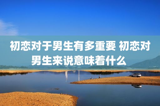 初恋对于男生有多重要 初恋对男生来说意味着什么 