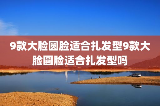 9款大脸圆脸适合扎发型9款大脸圆脸适合扎发型吗