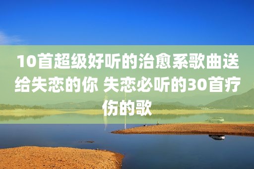 10首超级好听的治愈系歌曲送给失恋的你 失恋必听的30首疗伤的歌