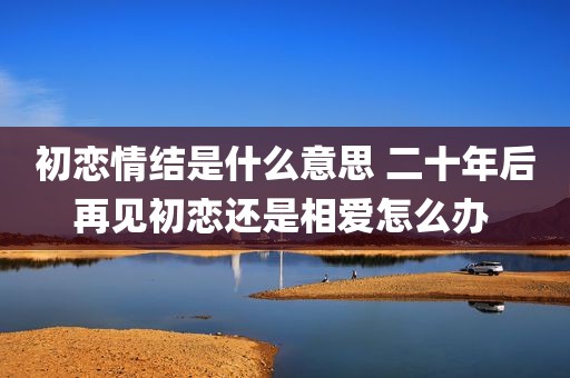 初恋情结是什么意思 二十年后再见初恋还是相爱怎么办 