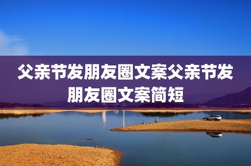 父亲节发朋友圈文案父亲节发朋友圈文案简短