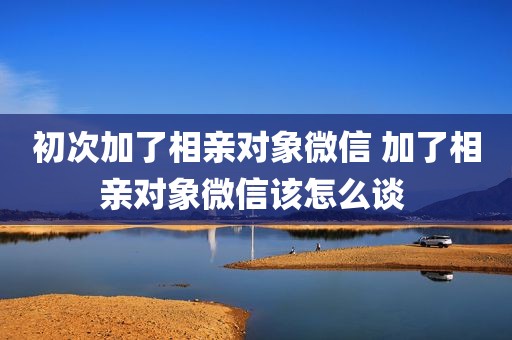 初次加了相亲对象微信 加了相亲对象微信该怎么谈 